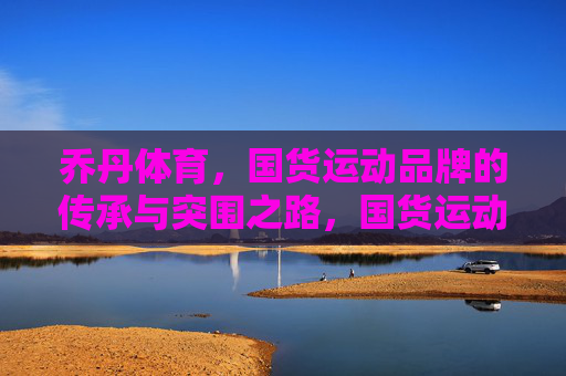 乔丹体育,国货运动品牌的传承与突围之路,国货运动品牌传承突围,乔丹体育之路 乔丹体育,国货运动品牌的传承与突围之路,国货运动品牌传承突围,乔丹体育之路