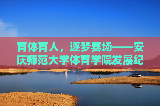 育体育人,逐梦赛场——安庆师范大学体育学院发展纪实 育体育人,逐梦赛场——安庆师范大学体育学院发展纪实