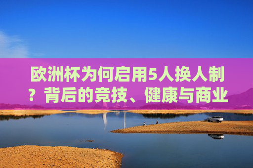欧洲杯为何启用5人换人制？背后的竞技、健康与商业逻辑，欧洲杯5人换人制背后的竞技、健康与商业逻辑