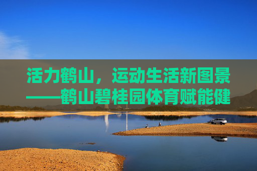 活力鹤山,运动生活新图景——鹤山碧桂园体育赋能健康社区,鹤山碧桂园,体育赋能,绘就健康社区活力新图景 活力鹤山,运动生活新图景——鹤山碧桂园体育赋能健康社区,鹤山碧桂园,体育赋能,绘就健康社区活力新图景