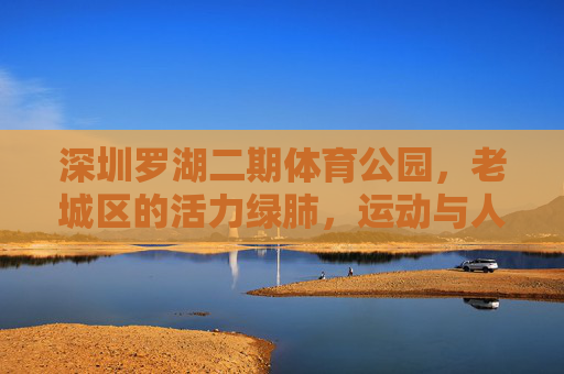 深圳罗湖二期体育公园，老城区的活力绿肺，运动与人文共生的城市新空间，罗湖二期体育公园，老城区运动人文共生的活力绿肺