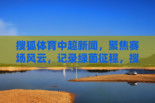 搜狐体育中超新闻，聚焦赛场风云，记录绿茵征程，搜狐体育聚焦赛场风云 记录中超绿茵征程