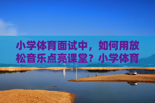 小学体育面试中,如何用放松音乐点亮课堂?小学体育面试,放松音乐点亮课堂 小学体育面试中,如何用放松音乐点亮课堂?小学体育面试,放松音乐点亮课堂