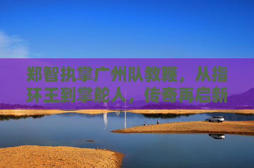 郑智执掌广州队教鞭，从指环王到掌舵人，传奇再启新程，郑智执掌广州队教鞭，从指环王到掌舵人，传奇再启新程