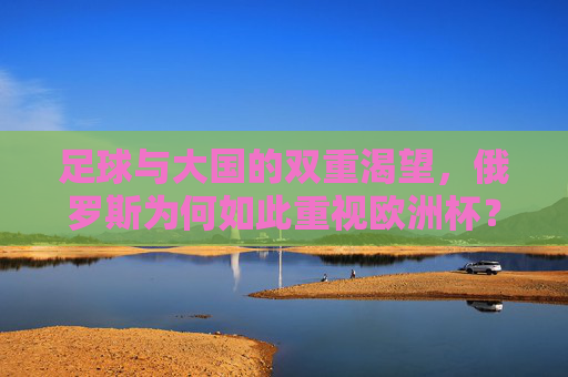 足球与大国的双重渴望，俄罗斯为何如此重视欧洲杯？足球与大国的双重渴望，俄罗斯为何如此重视欧洲杯？
