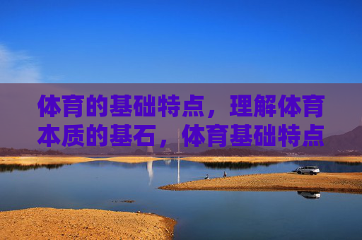 体育的基础特点，理解体育本质的基石，体育基础特点，理解体育本质的基石