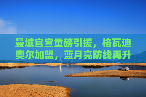 曼城官宣重磅引援，格瓦迪奥尔加盟，蓝月亮防线再升级！曼城官宣格瓦迪奥尔加盟，防线重磅升级