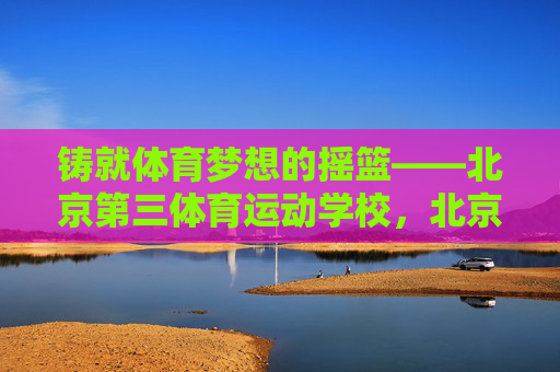 铸就体育梦想的摇篮——北京第三体育运动学校,北京第三体校,铸就体育梦想的摇篮 铸就体育梦想的摇篮——北京第三体育运动学校,北京第三体校,铸就体育梦想的摇篮