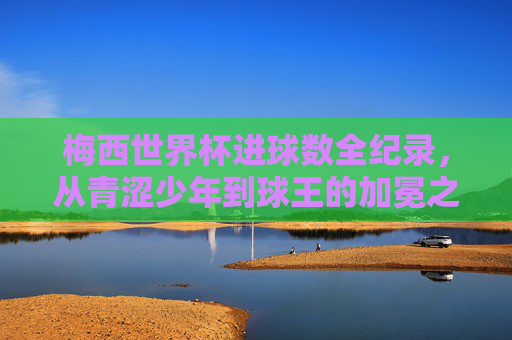 梅西世界杯进球数全纪录,从青涩少年到球王的加冕之路,梅西世界杯进球全纪录,从青涩少年到球王的加冕之路 梅西世界杯进球数全纪录,从青涩少年到球王的加冕之路,梅西世界杯进球全纪录,从青涩少年到球王的加冕之路