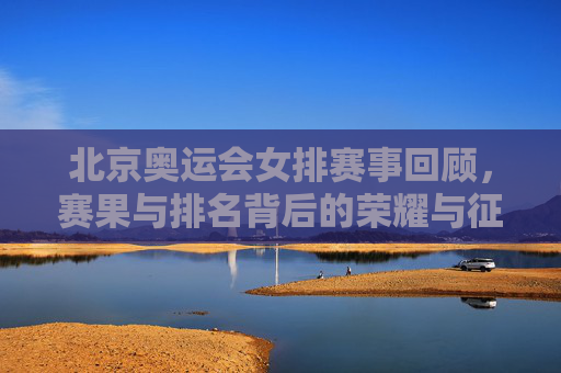 北京奥运会女排赛事回顾，赛果与排名背后的荣耀与征程，北京奥运会女排赛事回顾，赛果排名背后的荣耀征程