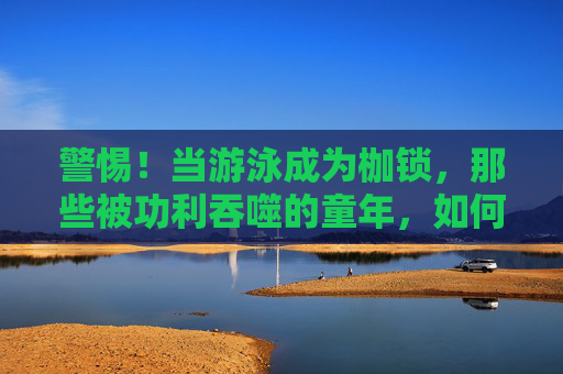 警惕！当游泳成为枷锁，那些被功利吞噬的童年，如何毁掉孩子的一生？警惕！游泳成枷锁，功利吞噬童年，毁掉孩子一生？