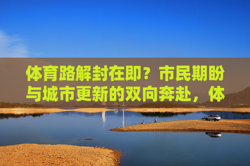 体育路解封在即?市民期盼与城市更新的双向奔赴,体育路解封在即,市民期盼与城市更新的双向奔赴 体育路解封在即?市民期盼与城市更新的双向奔赴,体育路解封在即,市民期盼与城市更新的双向奔赴