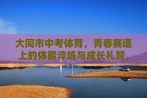 大同市中考体育,青春赛道上的体能淬炼与成长礼赞,大同市中考体育,青春赛道上的淬炼与礼赞 大同市中考体育,青春赛道上的体能淬炼与成长礼赞,大同市中考体育,青春赛道上的淬炼与礼赞