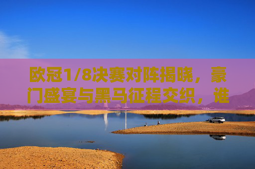 欧冠1/8决赛对阵揭晓，豪门盛宴与黑马征程交织，谁能笑傲八强？欧冠1/8决赛对阵揭晓，豪门盛宴交织黑马征程，谁能笑傲八强？