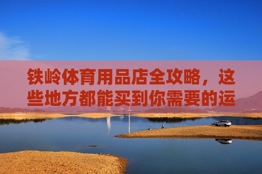铁岭体育用品店全攻略,这些地方都能买到你需要的运动装备,铁岭体育用品店全攻略,运动装备购买指南 铁岭体育用品店全攻略,这些地方都能买到你需要的运动装备,铁岭体育用品店全攻略,运动装备购买指南