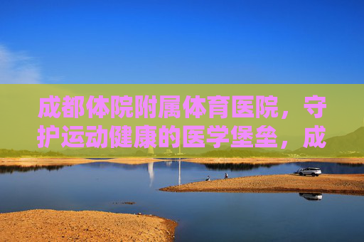 成都体院附属体育医院,守护运动健康的医学堡垒,成都体院附属体育医院,守护运动健康的医学堡垒 成都体院附属体育医院,守护运动健康的医学堡垒,成都体院附属体育医院,守护运动健康的医学堡垒