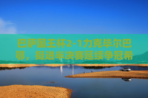 巴萨国王杯2-1力克毕尔巴鄂,挺进半决赛延续争冠希望,巴萨国王杯2-1力克毕尔巴鄂晋级 半决赛延续争冠希望 巴萨国王杯2-1力克毕尔巴鄂,挺进半决赛延续争冠希望,巴萨国王杯2-1力克毕尔巴鄂晋级 半决赛延续争冠希望