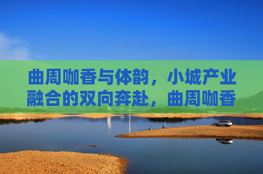 曲周咖香与体韵,小城产业融合的双向奔赴,曲周咖香与体韵,小城产业融合的双向奔赴 曲周咖香与体韵,小城产业融合的双向奔赴,曲周咖香与体韵,小城产业融合的双向奔赴