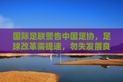国际足联警告中国足协,足球改革需提速,勿失发展良机,国际足联警告中国足协,足球改革提速勿失良机 国际足联警告中国足协,足球改革需提速,勿失发展良机,国际足联警告中国足协,足球改革提速勿失良机