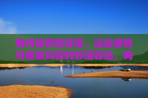 梅州体育馆宾馆,运动激情与客家风情的舒适驿站,梅州体育馆宾馆,运动激情与客家风情的舒适驿站 梅州体育馆宾馆,运动激情与客家风情的舒适驿站,梅州体育馆宾馆,运动激情与客家风情的舒适驿站