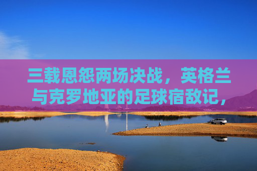 三载恩怨两场决战,英格兰与克罗地亚的足球宿敌记,英格兰与克罗地亚,三载恩怨两场决战宿敌 三载恩怨两场决战,英格兰与克罗地亚的足球宿敌记,英格兰与克罗地亚,三载恩怨两场决战宿敌