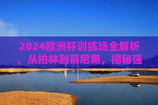 2024欧洲杯训练场全解析,从柏林到慕尼黑,揭秘强队的备战大本营,2024欧洲杯强队备战大本营,柏林到慕尼黑训练场全解析 2024欧洲杯训练场全解析,从柏林到慕尼黑,揭秘强队的备战大本营,2024欧洲杯强队备战大本营,柏林到慕尼黑训练场全解析