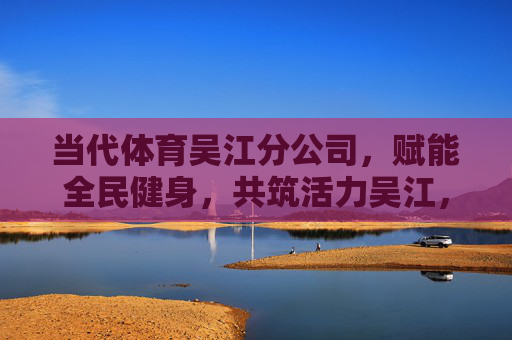 当代体育吴江分公司，赋能全民健身，共筑活力吴江，当代体育吴江分公司，赋能全民健身 筑就活力吴江