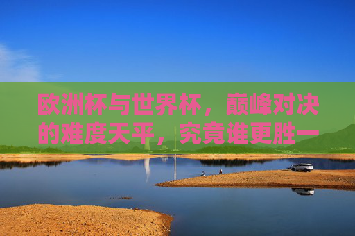 欧洲杯与世界杯,巅峰对决的难度天平,究竟谁更胜一筹?欧洲杯与世界杯巅峰对决难度天平,谁更胜一筹? 欧洲杯与世界杯,巅峰对决的难度天平,究竟谁更胜一筹?欧洲杯与世界杯巅峰对决难度天平,谁更胜一筹?
