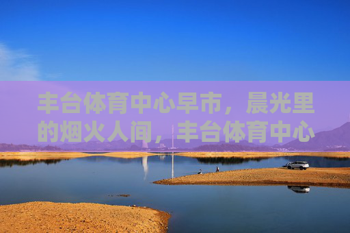丰台体育中心早市,晨光里的烟火人间,丰台体育中心早市,晨光烟火人间 丰台体育中心早市,晨光里的烟火人间,丰台体育中心早市,晨光烟火人间