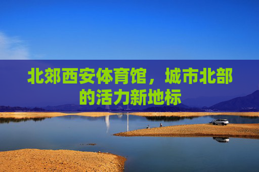 北郊西安体育馆,城市北部的活力新地标 北郊西安体育馆,城市北部的活力新地标