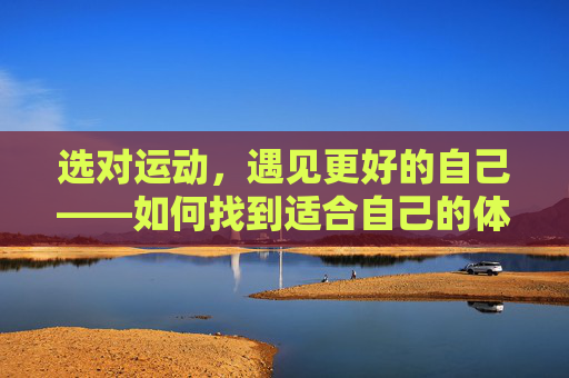 选对运动,遇见更好的自己——如何找到适合自己的体育运动?选对适合运动,遇见更好自己 选对运动,遇见更好的自己——如何找到适合自己的体育运动?选对适合运动,遇见更好自己