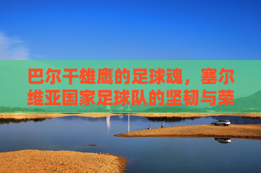 巴尔干雄鹰的足球魂,塞尔维亚国家足球队的坚韧与荣耀,巴尔干雄鹰的足球魂,塞尔维亚足球队的坚韧与荣耀 巴尔干雄鹰的足球魂,塞尔维亚国家足球队的坚韧与荣耀,巴尔干雄鹰的足球魂,塞尔维亚足球队的坚韧与荣耀