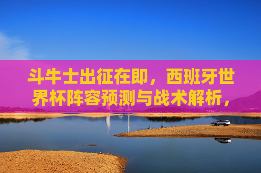 斗牛士出征在即,西班牙世界杯阵容预测与战术解析,斗牛士出征在即,西班牙世界杯阵容预测与战术解析 斗牛士出征在即,西班牙世界杯阵容预测与战术解析,斗牛士出征在即,西班牙世界杯阵容预测与战术解析
