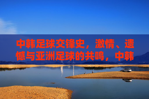 中韩足球交锋史,激情、遗憾与亚洲足球的共鸣,中韩足球交锋史,激情、遗憾与亚洲共鸣 中韩足球交锋史,激情、遗憾与亚洲足球的共鸣,中韩足球交锋史,激情、遗憾与亚洲共鸣