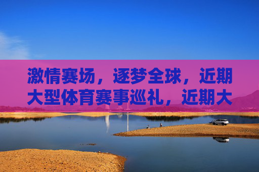 激情赛场,逐梦全球,近期大型体育赛事巡礼,近期大型体育赛事巡礼,激情赛场逐梦全球 激情赛场,逐梦全球,近期大型体育赛事巡礼,近期大型体育赛事巡礼,激情赛场逐梦全球