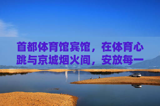 首都体育馆宾馆，在体育心跳与京城烟火间，安放每一程奔赴，体育心跳与京城烟火间，安放每一程奔赴