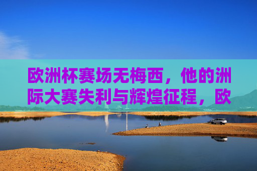 欧洲杯赛场无梅西，他的洲际大赛失利与辉煌征程，欧洲杯无梅西，洲际大赛的失利与辉煌征程