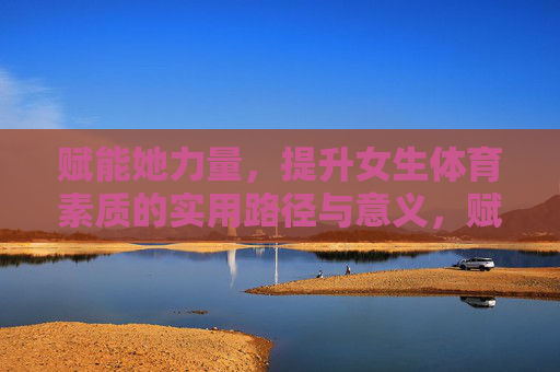 赋能她力量，提升女生体育素质的实用路径与意义，赋能她力量，女生体育素质提升的路径与意义