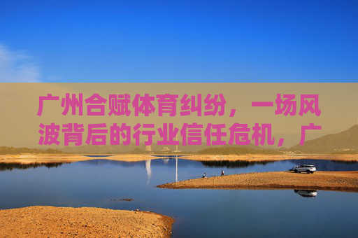 广州合赋体育纠纷，一场风波背后的行业信任危机，广州合赋体育纠纷折射行业信任危机