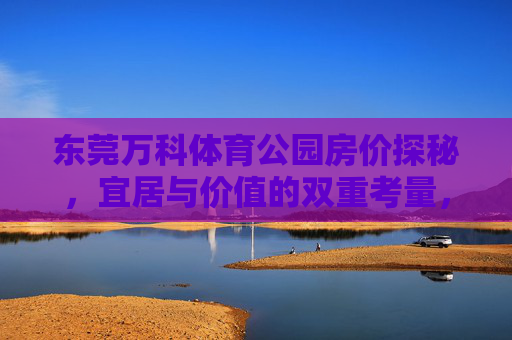 东莞万科体育公园房价探秘,宜居与价值的双重考量,东莞万科体育公园房价宜居价值探秘 东莞万科体育公园房价探秘,宜居与价值的双重考量,东莞万科体育公园房价宜居价值探秘
