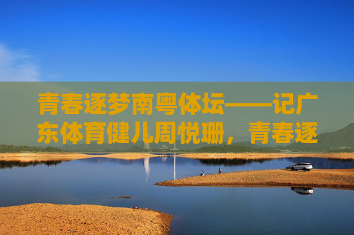 青春逐梦南粤体坛——记广东体育健儿周悦珊,青春逐梦南粤体坛——记周悦珊 青春逐梦南粤体坛——记广东体育健儿周悦珊,青春逐梦南粤体坛——记周悦珊
