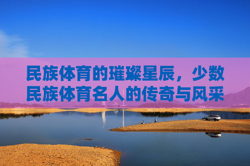 民族体育的璀璨星辰，少数民族体育名人的传奇与风采，少数民族体育名人的璀璨星辰，传奇与风采
