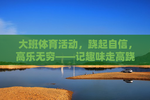 大班体育活动,跷起自信,高乐无穷——记趣味走高跷活动,跷起自信,高乐无穷——大班趣味走高跷活动 大班体育活动,跷起自信,高乐无穷——记趣味走高跷活动,跷起自信,高乐无穷——大班趣味走高跷活动