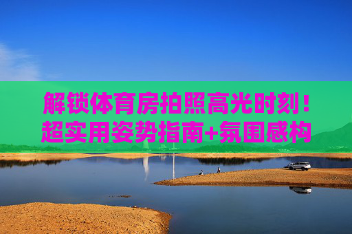 解锁体育房拍照高光时刻!超实用姿势指南+氛围感构图技巧,解锁体育房拍照高光时刻,超实用姿势与氛围感构图技巧 解锁体育房拍照高光时刻!超实用姿势指南+氛围感构图技巧,解锁体育房拍照高光时刻,超实用姿势与氛围感构图技巧