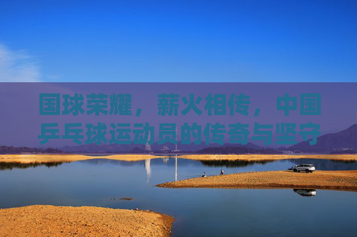 国球荣耀,薪火相传,中国乒乓球运动员的传奇与坚守,国球荣耀薪火传,乒乓传奇与坚守 国球荣耀,薪火相传,中国乒乓球运动员的传奇与坚守,国球荣耀薪火传,乒乓传奇与坚守
