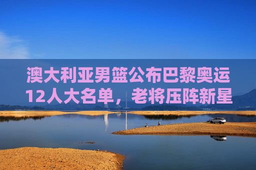 澳大利亚男篮公布巴黎奥运12人大名单，老将压阵新星闪耀，冲击奖牌目标明确，澳大利亚男篮巴黎奥运12人名单，老将压阵新星闪耀剑指奖牌