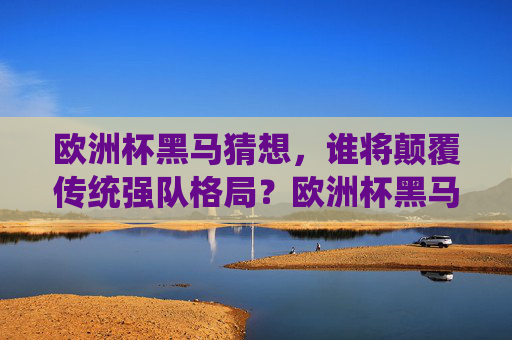 欧洲杯黑马猜想，谁将颠覆传统强队格局？欧洲杯黑马猜想，谁将颠覆传统强队格局？