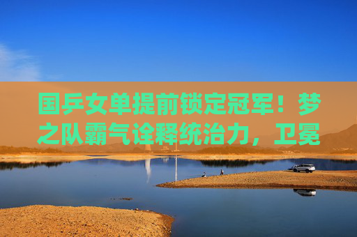 国乒女单提前锁定冠军！梦之队霸气诠释统治力，卫冕之路再添浓墨重彩一笔，国乒女单提前锁定冠军！梦之队霸气诠释统治力，卫冕之路再添浓墨重彩