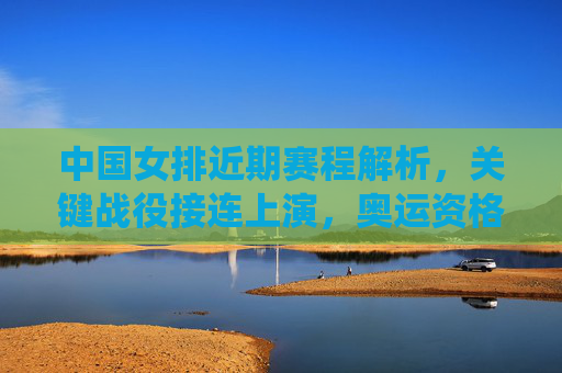 中国女排近期赛程解析,关键战役接连上演,奥运资格争夺进入白热化,中国女排奥运资格战白热化,关键战役接连上演 中国女排近期赛程解析,关键战役接连上演,奥运资格争夺进入白热化,中国女排奥运资格战白热化,关键战役接连上演