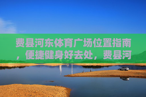 费县河东体育广场位置指南,便捷健身好去处,费县河东体育广场位置指南,便捷健身好去处 费县河东体育广场位置指南,便捷健身好去处,费县河东体育广场位置指南,便捷健身好去处